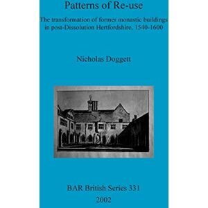 Doggett, Nicholas Patterns of Re-use: The transformation of former monastic buildings in post-Dissolution Hertfordshire, 1540-1600: 331 (British Archaeological Reports British Series) Doggett, Nicholas Patterns of Re-use: The transformation of former monastic buildings in post-Dissolution Hertfordshire, 1540-1600: 331 (British Archaeological Reports British Series)
