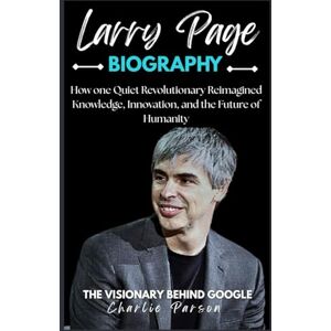 PARSON, CHARLIE LARRY PAGE BIOGRAPHY: How one Quiet Revolutionary Reimagined Knowledge, Innovation, and the Future of Humanity PARSON, CHARLIE LARRY PAGE BIOGRAPHY: How one Quiet Revolutionary Reimagined Knowledge, Innovation, and the Future of Humanity