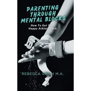 Smith M.A., Rebecca Parenting Through Mental Blocks: How to Get Your Happy Athlete Back Smith M.A., Rebecca Parenting Through Mental Blocks: How to Get Your Happy Athlete Back