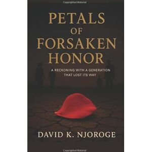 NJOROGE, DAVID KIRAHIRA PETALS OF FORSAKEN HONOR: A RECKONING WITH A GENERATION THAT LOST ITS WAY NJOROGE, DAVID KIRAHIRA PETALS OF FORSAKEN HONOR: A RECKONING WITH A GENERATION THAT LOST ITS WAY