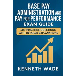 Wade, Kenneth Base Pay Administration and Pay for Performance Exam Guide: 500 Practice Questions with Detailed Explanations Wade, Kenneth Base Pay Administration and Pay for Performance Exam Guide: 500 Practice Questions with Detailed Explanations