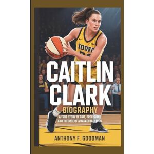 F. Goodman, Anthony CAITLIN CLARK BIOGRAPHY: A True Story of Grit, Precision, and the Rise of a Basketball Icon F. Goodman, Anthony CAITLIN CLARK BIOGRAPHY: A True Story of Grit, Precision, and the Rise of a Basketball Icon