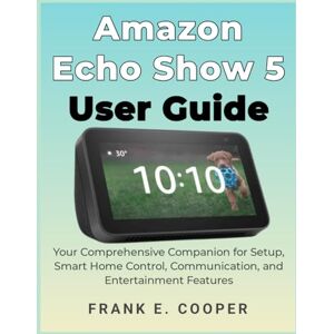 COOPER, FRANK E. Amazon Echo Show 5 User Guide: Your Comprehensive Companion for Setup, Smart Home Control, Communication, and Entertainment Features COOPER, FRANK E. Amazon Echo Show 5 User Guide: Your Comprehensive Companion for Setup, Smart Home Control, Communication, and Entertainment Features