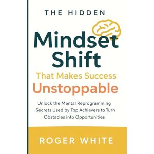 White, Roger The Hidden Mindset Shift That Makes Success Unstoppable: Unlock the Mental Reprogramming Secrets Used by Top Achievers to Turn Obstacles into Opportunities White, Roger The Hidden Mindset Shift That Makes Success Unstoppable: Unlock the Mental Reprogramming Secrets Used by Top Achievers to Turn Obstacles into Opportunities
