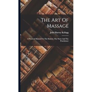 Kellogg, John Harvey The Art Of Massage: A Practical Manual For The Student, The Nurse And The Practitioner Kellogg, John Harvey The Art Of Massage: A Practical Manual For The Student, The Nurse And The Practitioner