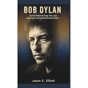 E. Elliott, Jason BOB DYLAN: The Poet Behind the Songs: How Lyrics Shaped a Generation and Redefined American Culture E. Elliott, Jason BOB DYLAN: The Poet Behind the Songs: How Lyrics Shaped a Generation and Redefined American Culture