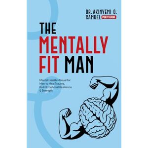 O. Samuel, Dr. Akinyemi The Mentally Fit Man: Mental Health Manual for Men to Heal Trauma, Build Emotional Resilience & Strength O. Samuel, Dr. Akinyemi The Mentally Fit Man: Mental Health Manual for Men to Heal Trauma, Build Emotional Resilience & Strength