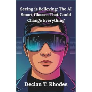T. Rhodes, Declan Seeing is Believing: The AI Smart Glasses That Could Change Everything: A Detailed Guide to Understanding the Promise, Challenges, and Privacy Concerns of This Groundbreaking Technology T. Rhodes, Declan Seeing is Believing: The AI Smart Glasses That Could Change Everything: A Detailed Guide to Understanding the Promise, Challenges, and Privacy Concerns of This Groundbreaking Technology