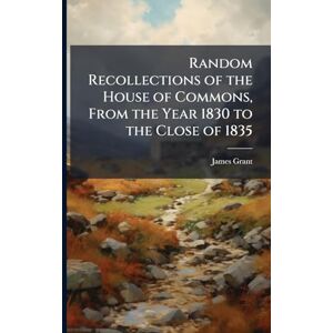 Grant, James Random Recollections of the House of Commons, From the Year 1830 to the Close of 1835 Grant, James Random Recollections of the House of Commons, From the Year 1830 to the Close of 1835