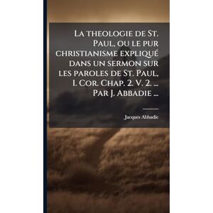 Abbadie, Jacques La theologie de St. Paul, ou le pur christianisme expliquÃ(c) dans un sermon sur les paroles de St. Paul, I. Cor. Chap. 2. V. 2. ... Par J. Abbadie ... Abbadie, Jacques La theologie de St. Paul, ou le pur christianisme expliquÃ(c) dans un sermon sur les paroles de St. Paul, I. Cor. Chap. 2. V. 2. ... Par J. Abbadie ...