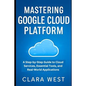 West, Clara Mastering Google Cloud Platform: A Step-by-Step Guide to Cloud Services, Essential Tools, and Real-World Applications (Cloud Tech Mastery Updates) West, Clara Mastering Google Cloud Platform: A Step-by-Step Guide to Cloud Services, Essential Tools, and Real-World Applications (Cloud Tech Mastery Updates)