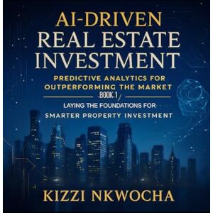 Nkwocha, Kizzi AI-Driven Real Estate Investment: Predictive Analytics for Outperforming the Market: Book 1: Laying the Foundations for Smarter Property Investment Nkwocha, Kizzi AI-Driven Real Estate Investment: Predictive Analytics for Outperforming the Market: Book 1: Laying the Foundations for Smarter Property Investment