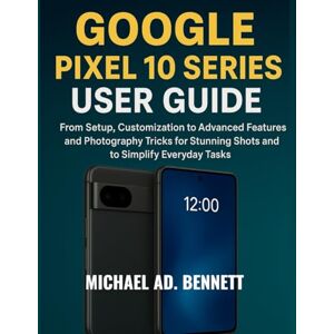 AD. BENNETT, MICHAEL GOOGLE PIXEL 10 SERIES USER GUIDE: From Setup, Customization to Advanced Features and Photography Tricks for Stunning Shots and to Simplify Everyday Tasks AD. BENNETT, MICHAEL GOOGLE PIXEL 10 SERIES USER GUIDE: From Setup, Customization to Advanced Features and Photography Tricks for Stunning Shots and to Simplify Everyday Tasks