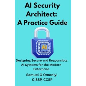 Omoniyi, Samuel O AI Security Architect- A Practice Guide: Designing Secure and Responsible AI Systems for the Modern Enterprise Omoniyi, Samuel O AI Security Architect- A Practice Guide: Designing Secure and Responsible AI Systems for the Modern Enterprise