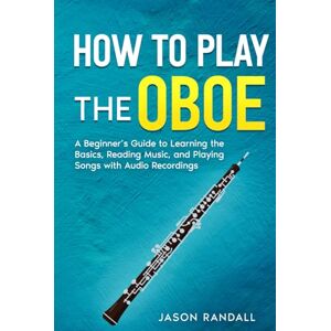 Randall, Jason How to Play the Oboe: A Beginner’s Guide to Learning the Basics, Reading Music, and Playing Songs with Audio Recordings Randall, Jason How to Play the Oboe: A Beginner’s Guide to Learning the Basics, Reading Music, and Playing Songs with Audio Recordings