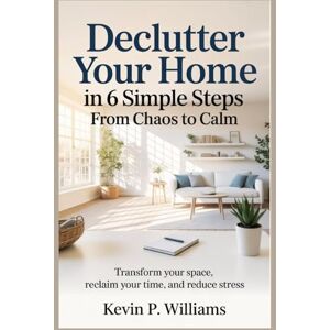Williams, Kevin P. Declutter Your Home in 6 Simple Steps: From Chaos to Calm: Transform Your Space, Reclaim Your Time, and Reduce Stress Williams, Kevin P. Declutter Your Home in 6 Simple Steps: From Chaos to Calm: Transform Your Space, Reclaim Your Time, and Reduce Stress