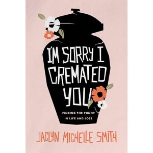 Smith, Jaclyn Michelle I'm Sorry I Cremated You: Finding the Funny in Life and Loss Smith, Jaclyn Michelle I'm Sorry I Cremated You: Finding the Funny in Life and Loss