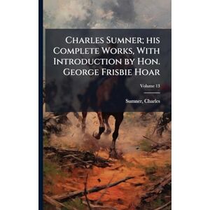 1811-1874, Sumner Charles Charles Sumner; his Complete Works, With Introduction by Hon. George Frisbie Hoar 1811-1874, Sumner Charles Charles Sumner; his Complete Works, With Introduction by Hon. George Frisbie Hoar