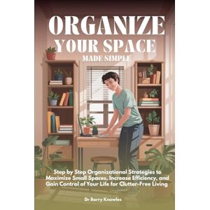 Knowles, Dr Barry Organize Your Space Made Simple: Step by Step Organizational Strategies to Maximize Small Spaces, Increase Efficiency, and Gain Control of Your Life for Clutter-Free Living Knowles, Dr Barry Organize Your Space Made Simple: Step by Step Organizational Strategies to Maximize Small Spaces, Increase Efficiency, and Gain Control of Your Life for Clutter-Free Living
