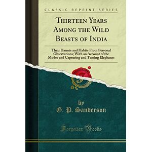 Sanderson, G. P. Thirteen Years Among the Wild Beasts of India: Their Haunts and Habits From Personal Observations; With an Account of the Modes and Capturing and Taming Elephants (Classic Reprint) Sanderson, G. P. Thirteen Years Among the Wild Beasts of India: Their Haunts and Habits From Personal Observations; With an Account of the Modes and Capturing and Taming Elephants (Classic Reprint)