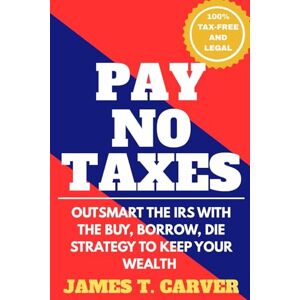 Carver, James T. Pay No Taxes: Outsmart the IRS with the Buy, Burrow, Die strategy to keep your wealth Carver, James T. Pay No Taxes: Outsmart the IRS with the Buy, Burrow, Die strategy to keep your wealth