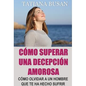 Busan, Tatiana Cómo superar una decepción amorosa: Cómo dejar de sufrir y ser feliz en el amor; Cómo superar el dolor de un amor no correspondido; Cómo dejar ir a un hombre que no puede amarte Busan, Tatiana Cómo superar una decepción amorosa: Cómo dejar de sufrir y ser feliz en el amor; Cómo superar el dolor de un amor no correspondido; Cómo dejar ir a un hombre que no puede amarte