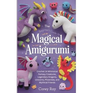 Ray, Corey The Beginner’s Guide to Magical Amigurumi: Crochet 14 Whimsical Fantasy Creatures, Legendary Dragons, Unicorns, Phoenixes, and Mythical Friends Ray, Corey The Beginner’s Guide to Magical Amigurumi: Crochet 14 Whimsical Fantasy Creatures, Legendary Dragons, Unicorns, Phoenixes, and Mythical Friends