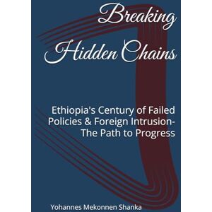 Shanka, Yohannes Mekonnen Breaking Hidden Chains: Ethiopia's Century of Failed Policies & Foreign Intrusion-The Path to Progress Shanka, Yohannes Mekonnen Breaking Hidden Chains: Ethiopia's Century of Failed Policies & Foreign Intrusion-The Path to Progress