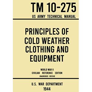 U.S. War Department Principles of Cold Weather Clothing and Equipment TM 10-275 US Army Technical Manual (1944 World War II Civilian Reference Edition): The Unabridged ... and Protection against the Elements U.S. War Department Principles of Cold Weather Clothing and Equipment TM 10-275 US Army Technical Manual (1944 World War II Civilian Reference Edition): The Unabridged ... and Protection against the Elements