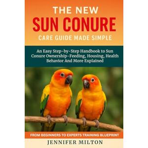 Milton THE NEW SUN CONURE CARE GUIDE MADE SIMPLE: An Easy Step-by-Step Handbook to Sun Conure Ownership Feeding, Housing, Health Behavior And More Explained Milton THE NEW SUN CONURE CARE GUIDE MADE SIMPLE: An Easy Step-by-Step Handbook to Sun Conure Ownership Feeding, Housing, Health Behavior And More Explained