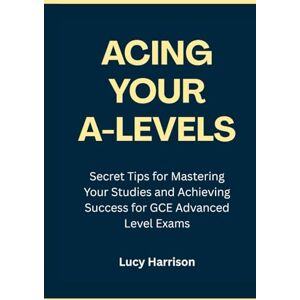 Harrison, Lucy Acing Your A-Levels: Secret Tips for Mastering Your Studies and Achieving Success for GCE Advanced Level Exams Harrison, Lucy Acing Your A-Levels: Secret Tips for Mastering Your Studies and Achieving Success for GCE Advanced Level Exams