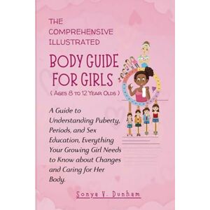 Dunham, Sonya V. THE COMPREHENSIVE, ILLUSTRATED BODY GUIDE FOR GIRLS AGES 8 TO 12 YEAR OLDS:: A Guide to Understanding Puberty, Periods, and Sex Education, Everything ... and Caring for Her Body (Blooming Kids) Dunham, Sonya V. THE COMPREHENSIVE, ILLUSTRATED BODY GUIDE FOR GIRLS AGES 8 TO 12 YEAR OLDS:: A Guide to Understanding Puberty, Periods, and Sex Education, Everything ... and Caring for Her Body (Blooming Kids)