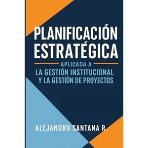 Santana R., Alejandro PLANIFICACION ESTRATEGICA: Aplicada a la Gestión Institucional y a la Gestión de Proyectos Santana R., Alejandro PLANIFICACION ESTRATEGICA: Aplicada a la Gestión Institucional y a la Gestión de Proyectos