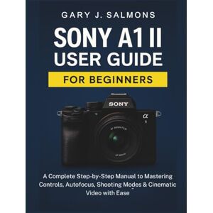 J. Salmons, Gary Sony A1 II User Guide for Beginners: A Complete Step-by-Step Manual to Mastering Controls, Autofocus, Shooting Modes & Cinematic Video with Ease J. Salmons, Gary Sony A1 II User Guide for Beginners: A Complete Step-by-Step Manual to Mastering Controls, Autofocus, Shooting Modes & Cinematic Video with Ease