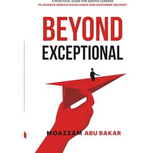 Abu Bakar, Moazzam Beyond Exceptional: A Practical Guide For Service Leaders To Achieve Service Excellence And Customer Delight Abu Bakar, Moazzam Beyond Exceptional: A Practical Guide For Service Leaders To Achieve Service Excellence And Customer Delight