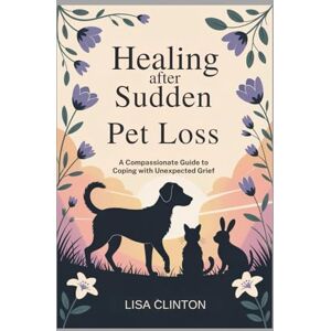 Clinton, Lisa Healing After Sudden Pet Loss: A Compassionate Guide to Coping with Unexpected Grief Clinton, Lisa Healing After Sudden Pet Loss: A Compassionate Guide to Coping with Unexpected Grief