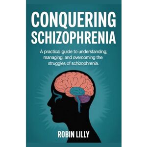 Lilly, Robin Conquering Schizophrenia: A Practical Guide to Understanding, Managing, and Overcoming the Struggles of Schizophrenia Lilly, Robin Conquering Schizophrenia: A Practical Guide to Understanding, Managing, and Overcoming the Struggles of Schizophrenia