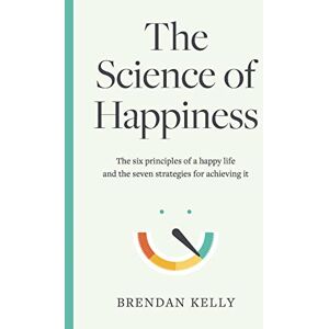 Brendan Kelly The Science of Happiness: The six principles of a happy life and the seven strategies for achieving it Brendan Kelly The Science of Happiness: The six principles of a happy life and the seven strategies for achieving it
