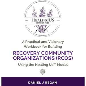 Regan, Daniel J A Practical and Visionary Workbook for Building Recovery Community Organizations (RCOs) Using the Healing Us Model Regan, Daniel J A Practical and Visionary Workbook for Building Recovery Community Organizations (RCOs) Using the Healing Us Model