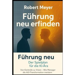 Meyer, Robert Führung neu erfinden: Der Spielplan für die KI-Ära: Von Kontrolle zu Vision – Wie Manager die AGI Transformation meistern Meyer, Robert Führung neu erfinden: Der Spielplan für die KI-Ära: Von Kontrolle zu Vision – Wie Manager die AGI Transformation meistern