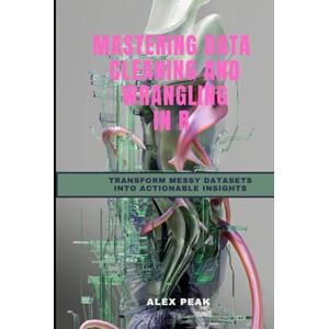 PEAK, ALEX MASTERING DATA CLEANING AND WRANGLING IN R: TRANSFORM MESSY DATASETS INTO ACTIONABLE INSIGHTS PEAK, ALEX MASTERING DATA CLEANING AND WRANGLING IN R: TRANSFORM MESSY DATASETS INTO ACTIONABLE INSIGHTS