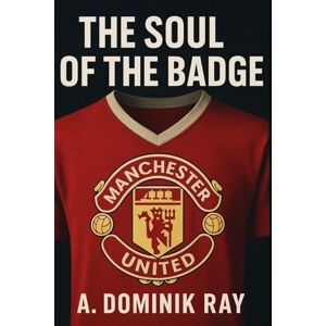 Ray, A. Dominik The Soul of the Badge: From Newton Heath to a Global Brand: The Story of Manchester United's Lost Identity Ray, A. Dominik The Soul of the Badge: From Newton Heath to a Global Brand: The Story of Manchester United's Lost Identity