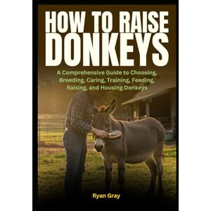 Gray, Ryan How to Raise Donkeys: A Comprehensive Guide to Choosing, Breeding, Caring, Training, Feeding, Raising, and Housing Donkeys Gray, Ryan How to Raise Donkeys: A Comprehensive Guide to Choosing, Breeding, Caring, Training, Feeding, Raising, and Housing Donkeys