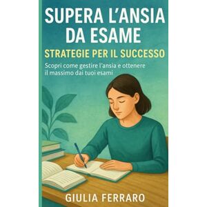 Ferraro, Giulia Supera l'Ansia da Esame: Scopri come gestire l'ansia e ottenere il massimo dai tuoi esami Ferraro, Giulia Supera l'Ansia da Esame: Scopri come gestire l'ansia e ottenere il massimo dai tuoi esami