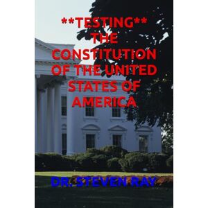 RAY, DR. STEVEN **TESTING** THE CONSTITUTION OF THE UNITED STATES OF AMERICA RAY, DR. STEVEN **TESTING** THE CONSTITUTION OF THE UNITED STATES OF AMERICA