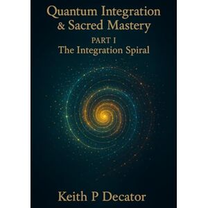 Decator, Keith P Quantum Integration & Sacred Mastery Part I: The Integration Spiral Decator, Keith P Quantum Integration & Sacred Mastery Part I: The Integration Spiral
