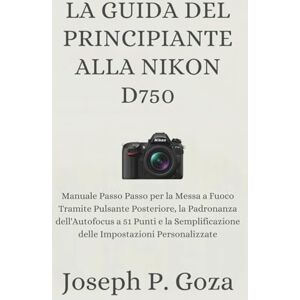 Goza, Joseph P. LA GUIDA DEL PRINCIPIANTE ALLA NIKON D750: Manuale Passo Passo per la Messa a Fuoco Tramite Pulsante Posteriore, la Padronanza dell'Autofocus a 51 ... delle Impostazioni Personalizzate Goza, Joseph P. LA GUIDA DEL PRINCIPIANTE ALLA NIKON D750: Manuale Passo Passo per la Messa a Fuoco Tramite Pulsante Posteriore, la Padronanza dell'Autofocus a 51 ... delle Impostazioni Personalizzate
