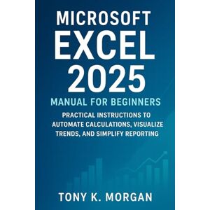 MORGAN, TONY K. Microsoft Excel 2025 Manual for Beginners: A Practical Instructions to Automate Calculations, Visualize Trends, and Simplify Reporting (Applications Software and multimedia guides) MORGAN, TONY K. Microsoft Excel 2025 Manual for Beginners: A Practical Instructions to Automate Calculations, Visualize Trends, and Simplify Reporting (Applications Software and multimedia guides)