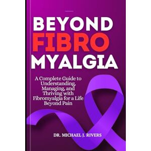 J. Rivers, Dr. Michael BEYOND FIBROMYALGIA: A Complete Guide to Understanding, Managing ,and Thriving with Fibromyalgia for a Life Beyond Pain J. Rivers, Dr. Michael BEYOND FIBROMYALGIA: A Complete Guide to Understanding, Managing ,and Thriving with Fibromyalgia for a Life Beyond Pain