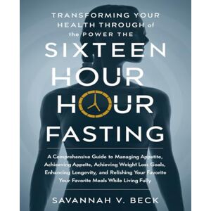 Beck, Savannah V. Transforming Your Health Through the Power of Sixteen Hour Fasting: A Comprehensive Guide to Managing Appetite, Achieving Weight Loss Goals, Enhancing ... Your Favorite Meals While Living Fully Beck, Savannah V. Transforming Your Health Through the Power of Sixteen Hour Fasting: A Comprehensive Guide to Managing Appetite, Achieving Weight Loss Goals, Enhancing ... Your Favorite Meals While Living Fully